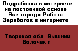 Подработка в интернете на постоянной основе - Все города Работа » Заработок в интернете   . Тверская обл.,Вышний Волочек г.